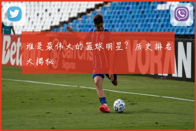 谁是最伟大的篮球明星?历史排名大揭秘