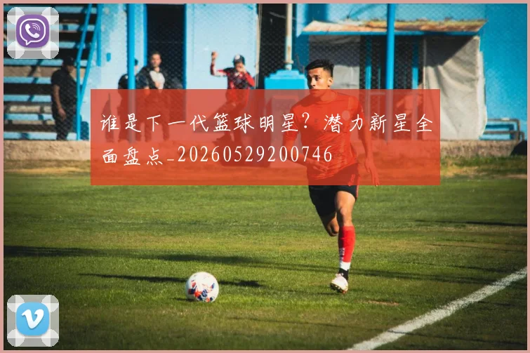 谁是下一代篮球明星？潜力新星全面盘点_20260529200746