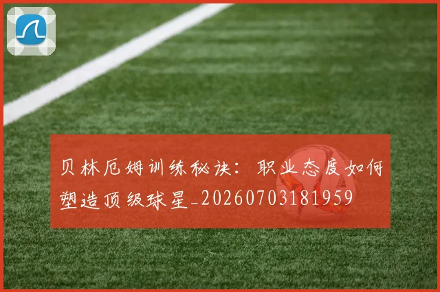贝林厄姆训练秘诀:职业态度如何塑造顶级球星_20260703181959