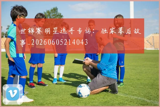 世锦赛明星选手专访:独家幕后故事_20260605214043