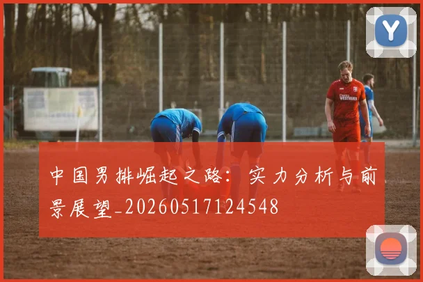 中国男排崛起之路:实力分析与前景展望_20260517124548