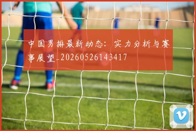 中国男排最新动态:实力分析与赛事展望_20260526143417