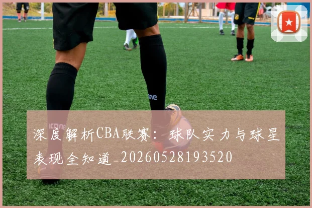 深度解析CBA联赛:球队实力与球星表现全知道_20260528193520