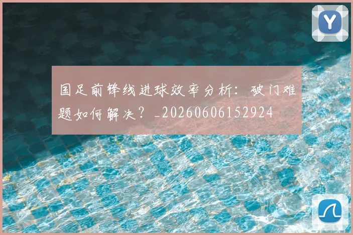 国足前锋线进球效率分析：破门难题如何解决？_20260606152924