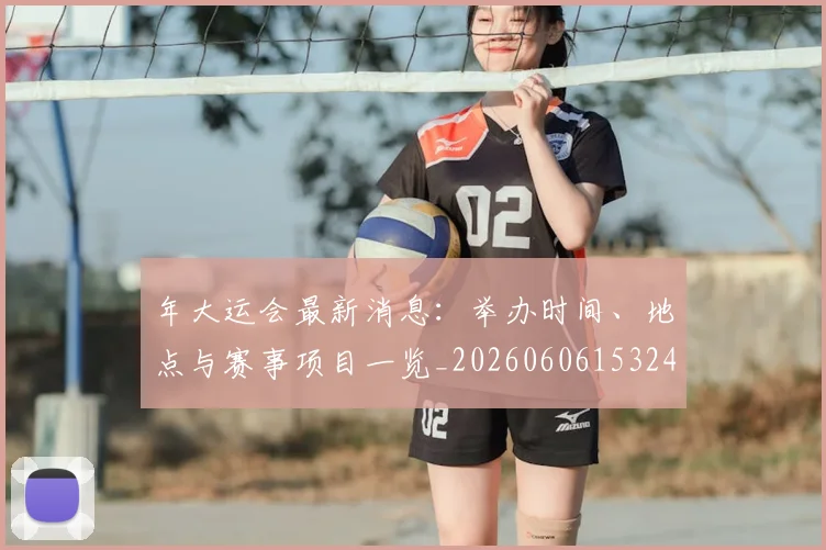 年大运会最新消息:举办时间、地点与赛事项目一览_20260606153244