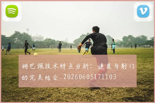 姆巴佩技术特点分析:速度与射门的完美结合_20260605171103