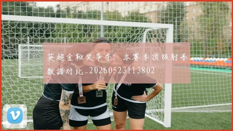 英超金靴奖争夺:本赛季顶级射手数据对比_20260523113802